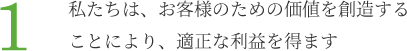 1.私たちは、お客様のための価値を創造することにより、適正な利益を得ます