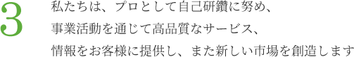 3.私たちは、プロとして自己研鑽に努め、事業活動を通じて高品質なサービス、情報をお客様に提供し、また新しい市場を創造します