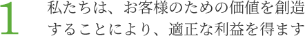 1.私たちは、お客様のための価値を創造することにより、適正な利益を得ます