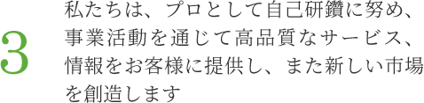 3.私たちは、プロとして自己研鑽に努め、事業活動を通じて高品質なサービス、情報をお客様に提供し、また新しい市場を創造します